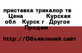 приставка трикалор тв › Цена ­ 6 000 - Курская обл., Курск г. Другое » Продам   